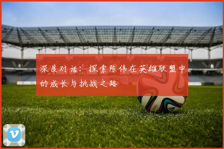 深度对话：探索陈伟在英雄联盟中的成长与挑战之路