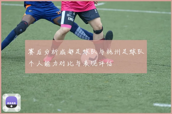 赛后分析成都足球队与杭州足球队个人能力对比与表现评估