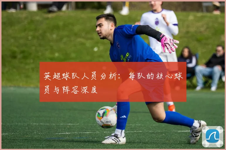 英超球队人员分析：每队的核心球员与阵容深度