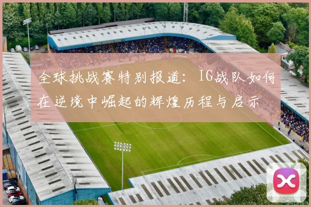 全球挑战赛特别报道：IG战队如何在逆境中崛起的辉煌历程与启示